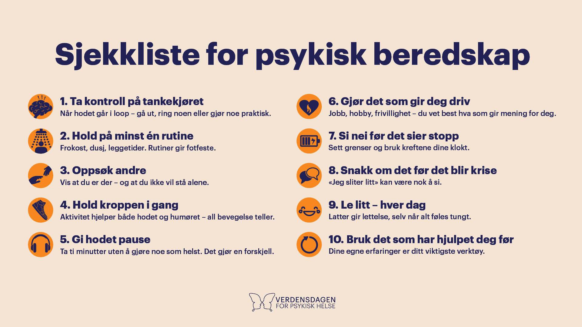 Plakat med Sjekkliste for  psykisk beredskap  1. Stopp katastrofetankene:  Når hodet går i loop – gå ut, ring noen eller gjør noe praktisk 2. Hold på minst én rutine ! Frokost, dusj, leggetider. Rutiner gir fotfeste.  3. Oppsøk andre Vis at du er der – og at du ikke vil stå alene. 4. Hold kroppen i gang Aktivitet hjelper både hodet og humøret – all bevegelse teller. 5. Gi hodet pause  Ta ti minutter uten å gjøre noe som helst. Det gjør en forskjell. 6. Gjør det som gir deg driv Jobb, hobby, frivillighet - du vet best hva som gir mening for deg 7. Si nei før det sier stopp Sett grenser og bruk kreftene dine klokt.  8. Snakk om det før det blir krise «Jeg sliter litt» kan være nok å si. 9. Le litt – hver dag Latter gir lettelse, selv når alt føles tungt 10. Bruk det som har hjulpet deg før. Dine egne erfaringer er ditt viktigste verktøy
